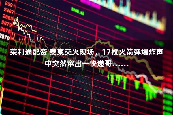 荣利通配资 泰柬交火现场，17枚火箭弹爆炸声中突然窜出一快递哥……