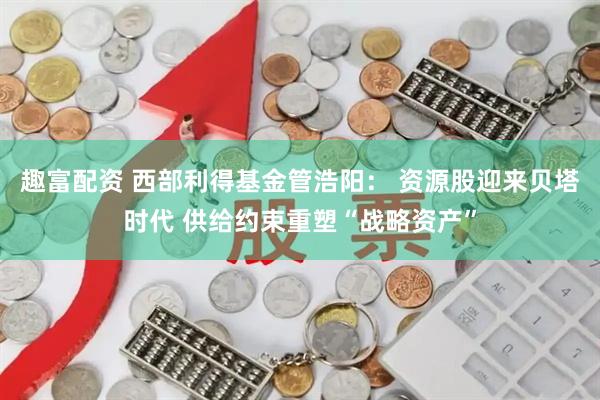趣富配资 西部利得基金管浩阳： 资源股迎来贝塔时代 供给约束重塑“战略资产”