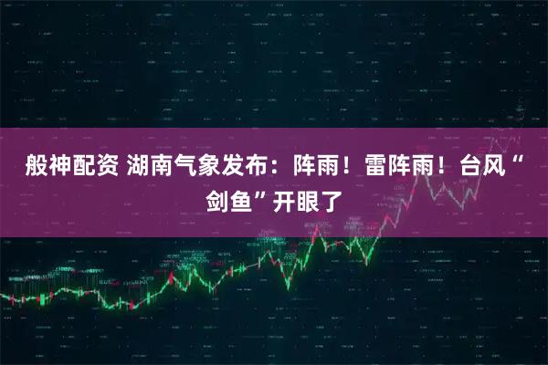 般神配资 湖南气象发布：阵雨！雷阵雨！台风“剑鱼”开眼了