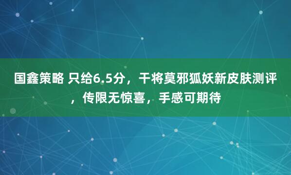 国鑫策略 只给6.5分，干将莫邪狐妖新皮肤测评，传限无惊喜，手感可期待