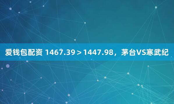爱钱包配资 1467.39＞1447.98，茅台VS寒武纪