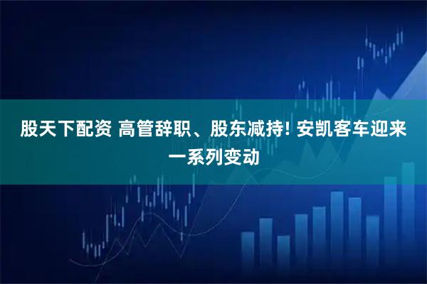 股天下配资 高管辞职、股东减持! 安凯客车迎来一系列变动