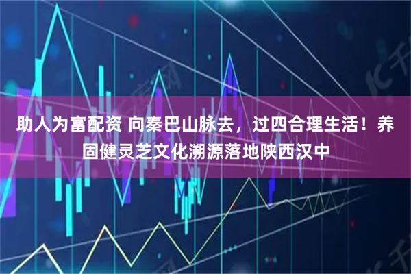 助人为富配资 向秦巴山脉去，过四合理生活！养固健灵芝文化溯源落地陕西汉中
