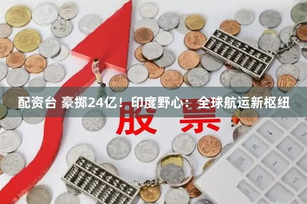 配资台 豪掷24亿！印度野心：全球航运新枢纽