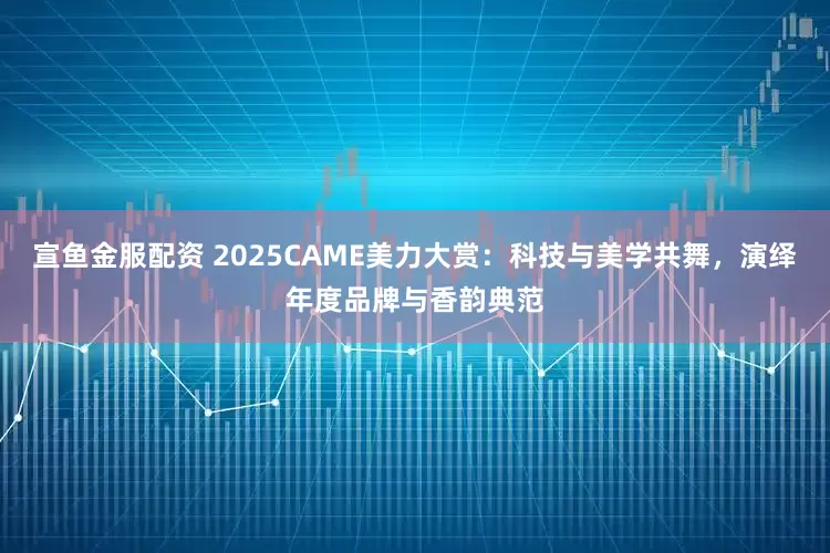 宣鱼金服配资 2025CAME美力大赏：科技与美学共舞，演绎年度品牌与香韵典范