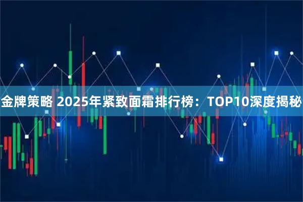 金牌策略 2025年紧致面霜排行榜：TOP10深度揭秘