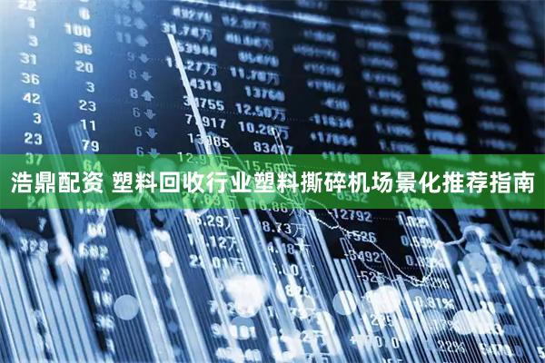浩鼎配资 塑料回收行业塑料撕碎机场景化推荐指南