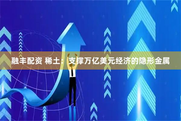 融丰配资 稀土：支撑万亿美元经济的隐形金属