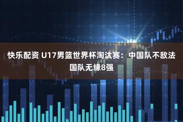 快乐配资 U17男篮世界杯淘汰赛：中国队不敌法国队无缘8强